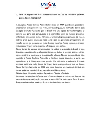 7. Qual o significado das comemorações de 12 de outubro próximo
passado em Aparecida?
A devoção a Nossa Senhora Aparecida teve início em 1717, quando dois pescadores
encontraram a imagem em suas redes, em Guaratinguetá, no rio Paraíba do Sul. Esta
devoção foi muito importante, pois o Brasil vivia uma época de transformações. O
domínio por parte dos portugueses e a escravidão eram os maiores problemas
enfrentados em nossas terras. Além disso, havia muita pressão por parte do império
sobre a Igreja, que se opunha ao modo como o país era governado, principalmente em
relação ao uso de escravos nos mais diversos trabalhos. Nesse contexto, a imagem
milagrosa da Virgem Maria despertou a fé daquele povo sofrido.
Nesse tempo de grandes transformações na política e na religião do Brasil, o povo
brasileiro, especialmente os afrodescendentes, os índios, e os mais pobres, sofriam
com a miséria, a exploração e a perseguição religiosa. Nesses tempos difíceis, foi a
devoção a Nossa Senhora Aparecida, e também outras devoções a Maria, que
sustentaram a fé desse povo, mas também dos mais ricos e poderosos. A própria
princesa Isabel era muito devota da Virgem Maria. A prova disso é que ela doou a
Nossa Senhora Aparecida, em 1884, uma coroa de ouro e um manto anil, bordado em
ouro e pedrarias, que simbolizam sua realeza da Mãe de Jesus.
Natalino Ueda é brasileiro, católico, formado em Filosofia e Teologia.
Os relatos de aparições da Santa, e os inúmeros milagres atribuídos a ela, foram e são
sem dúvida uma contribuição marcante a nossa história, tanto que a Santa é nossa
Padroeira atualmente e sua importância é relembrando no seu feriado.
 