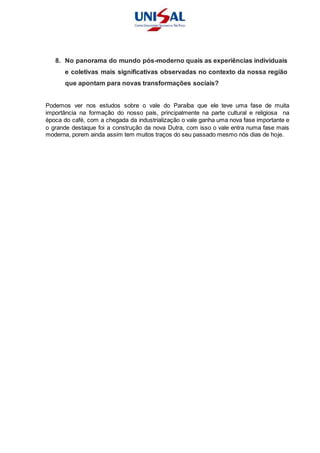 8. No panorama do mundo pós-moderno quais as experiências individuais
e coletivas mais significativas observadas no contexto da nossa região
que apontam para novas transformações sociais?
Podemos ver nos estudos sobre o vale do Paraíba que ele teve uma fase de muita
importância na formação do nosso país, principalmente na parte cultural e religiosa na
época do café, com a chegada da industrialização o vale ganha uma nova fase importante e
o grande destaque foi a construção da nova Dutra, com isso o vale entra numa fase mais
moderna, porem ainda assim tem muitos traços do seu passado mesmo nós dias de hoje.
 