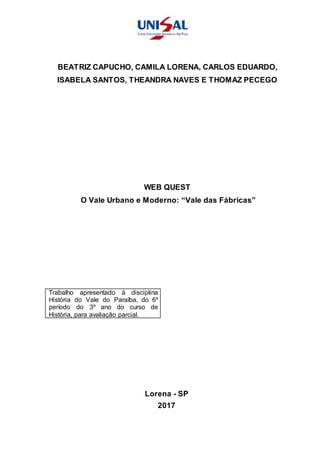 BEATRIZ CAPUCHO, CAMILA LORENA, CARLOS EDUARDO,
ISABELA SANTOS, THEANDRA NAVES E THOMAZ PECEGO
WEB QUEST
O Vale Urbano e Moderno: “Vale das Fábricas”
Trabalho apresentado à disciplina
História do Vale do Paraíba, do 6º
período do 3º ano do curso de
História, para avaliação parcial.
Lorena - SP
2017
 