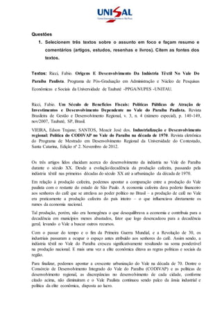 Questões
1. Selecionem três textos sobre o assunto em foco e façam resumo e
comentários (artigos, estudos, resenhas e livros). Citem as fontes dos
textos.
Textos: Ricci, Fabio. Origens E Desenvolvimento Da Indústria Têxtil No Vale Do
Paraíba Paulista. Programa de Pós-Graduação em Administração e Núcleo de Pesquisas
Econômicas e Sociais da Universidade de Taubaté -PPGA/NUPES -UNITAU.
Ricci, Fabio. Um Século de Benefícios Fiscais: Políticas Públicas de Atração de
Investimentos e Desenvolvimento Dependente no Vale do Paraíba Paulista. Revista
Brasileira de Gestão e Desenvolvimento Regional, v. 3, n. 4 (número especial), p. 140-149,
nov/2007, Taubaté, SP, Brasil.
VIEIRA, Edson Trajano; SANTOS, Moacir José dos. Industrialização e Desenvolvimento
regional: Política do CODIVAP no Vale do Paraíba na década de 1970. Revista eletrônica
do Programa de Mestrado em Desenvolvimento Regional da Universidade do Contestado,
Santa Catarina, Edição nº 2. Novembro de 2012.
Os três artigos lidos elucidam acerca do desenvolvimento da indústria no Vale do Paraíba
durante o século XX. Desde a evolução/decadência da produção cafeeira, passando pela
indústria têxtil nas primeiras décadas do século XX até a urbanização da década de 1970.
Em relação à produção cafeeira, podemos apontar a comparação entre a produção do Vale
paulista com o restante do estado de São Paulo. A economia cafeeira dava poderio financeiro
aos senhores do café que se atrelava ao poder político no Brasil – a produção de café no Vale
era praticamente a produção cafeeira do país inteiro – o que influenciava diretamente os
rumos da economia nacional.
Tal produção, porém, não era homogênea o que desequilibrava a economia e contribuía para a
decadência em municípios menos abastados, fator que logo desencadeou para a decadência
geral, levando o Vale a buscar outros recursos.
Com o passar do tempo e o fim da Primeira Guerra Mundial, e a Revolução de 30, os
industriais passaram a ocupar o espaço antes atribuído aos senhores do café. Assim sendo, a
indústria têxtil no Vale do Paraíba cresceu significativamente resultando na soma ponderável
na produção nacional. E mais uma vez a elite econômica ditava as regras políticas e sociais da
região.
Para finalizar, podemos apontar a crescente urbanização do Vale na década de 70. Dentre o
Consórcio de Desenvolvimento Integrado do Vale do Paraíba (CODIVAP) e as políticas de
desenvolvimento regional, as discrepâncias no desenvolvimento de cada cidade, conforme
citado acima, não diminuíram e o Vale Paulista continuou sendo palco da ânsia industrial e
política da elite econômica, disposta ao lucro.
 