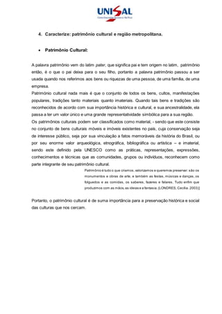 4. Caracterize: patrimônio cultural e região metropolitana.
 Patrimônio Cultural:
A palavra patrimônio vem do latim pater, que significa pai e tem origem no latim, patrimônio
então, é o que o pai deixa para o seu filho, portanto a palavra patrimônio passou a ser
usada quando nos referimos aos bens ou riquezas de uma pessoa, de uma família, de uma
empresa.
Património cultural nada mais é que o conjunto de todos os bens, cultos, manifestações
populares, tradições tanto materiais quanto imateriais. Quando tais bens e tradições são
reconhecidos de acordo com sua importância histórica e cultural, e sua ancestralidade, ela
passa a ter um valor único e uma grande representatividade simbólica para a sua região.
Os patrimônios culturais podem ser classificados como material, - sendo que este consiste
no conjunto de bens culturais móveis e imóveis existentes no país, cuja conservação seja
de interesse público, seja por sua vinculação a fatos memoráveis da história do Brasil, ou
por seu enorme valor arqueológica, etnográfica, bibliográfica ou artística – e imaterial,
sendo este definido pela UNESCO como as práticas, representações, expressões,
conhecimentos e técnicas que as comunidades, grupos ou indivíduos, reconhecem como
parte integrante de seu patrimônio cultural.
Patrimônio é tudo o que criamos,valorizamos e queremos preservar: são os
monumentos e obras de arte, e também as festas, músicas e danças, os
folguedos e as comidas, os saberes, fazeres e falares. Tudo enfim que
produzimos com as mãos,as ideias e a fantasia.(LONDRES, Cecília. 2003)]
Portanto, o patrimônio cultural é de suma importância para a preservação histórica e social
das culturas que nos cercam.
 