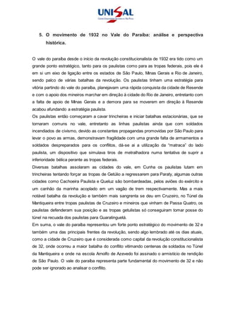 5. O movimento de 1932 no Vale do Paraíba: análise e perspectiva
histórica.
O vale do paraíba desde o início da revolução constitucionalista de 1932 era tido como um
grande ponto estratégico, tanto para os paulistas como para as tropas federais, pois ele é
em si um eixo de ligação entre os estados de São Paulo, Minas Gerais e Rio de Janeiro,
sendo palco de várias batalhas da revolução. Os paulistas tinham uma estratégia para
vitória partindo do vale do paraíba, planejavam uma rápida conquista da cidade de Resende
e com o apoio dos mineiros marchar em direção à cidade do Rio de Janeiro, entretanto com
a falta de apoio de Minas Gerais e a demora para se moverem em direção à Resende
acabou afundando a estratégia paulista.
Os paulistas então começaram a cavar trincheiras e iniciar batalhas estacionárias, que se
tornaram comuns no vale, entretanto as linhas paulistas ainda que com soldados
incendiados de civismo, devido as constantes propagandas promovidas por São Paulo para
levar o povo as armas, demonstravam fragilidade com uma grande falta de armamentos e
soldados despreparados para os conflitos, dá-se ai a utilização da “matraca” do lado
paulista, um dispositivo que simulava tiros de metralhadora numa tentativa de suprir a
inferioridade bélica perante as tropas federais.
Diversas batalhas assolaram as cidades do vale, em Cunha os paulistas lutam em
trincheiras tentando forçar as tropas de Getúlio a regressarem para Paraty, algumas outras
cidades como Cachoeira Paulista e Queluz são bombardeadas, pelos aviões do exército e
um canhão da marinha acoplado em um vagão de trem respectivamente. Mas a mais
notável batalha da revolução e também mais sangrenta se deu em Cruzeiro, no Túnel da
Mantiqueira entre tropas paulistas de Cruzeiro e mineiros que vinham de Passa Quatro, os
paulistas defenderam sua posição e as tropas getulistas só conseguiram tomar posse do
túnel na recuada dos paulistas para Guaratinguetá.
Em suma, o vale do paraíba representou um forte ponto estratégico do movimento de 32 e
também uma das principais frentes da revolução, sendo algo lembrado até os dias atuais,
como a cidade de Cruzeiro que é considerada como capital da revolução constitucionalista
de 32, onde ocorreu a maior batalha do conflito vitimando centenas de soldados no Túnel
da Mantiqueira e onde na escola Arnolfo de Azevedo foi assinado o armistício de rendição
de São Paulo. O vale do paraíba representa parte fundamental do movimento de 32 e não
pode ser ignorado ao analisar o conflito.
 