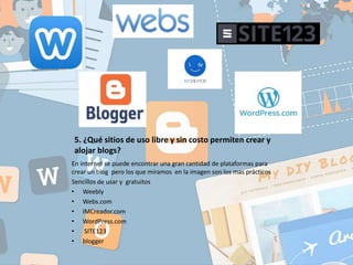 5. ¿Qué sitios de uso libre y sin costo permiten crear y
alojar blogs?
En internet se puede encontrar una gran cantidad de plataformas para
crear un blog pero los que miramos en la imagen son los mas prácticos
Sencillos de usar y gratuitos
• Weebly
• Webs.com
• IMCreador.com
• WordPress.com
• SITE123
• blogger
 