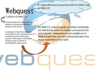 Webquest
2. ¿Qué diferencia encuentra entre la Web 1.0 y
la Web 2.0
En Web 1.0 solo se puede encontrar contenido
sin interacción entre el creador y el usuario (sin
comentarios , respuesta etc.)en cambio en la
Web 2.0 permite una sana interacción para una
mejor experiencia en la web
1-¿Qué es la Web.2.0?
El término Web 2.0 o Web social son
aquellos sitios web que facilitan el
compartir información
La webquest 2.0 permite crear una
comunidad virtual e interactuar con el
contenido que han credo otros
usuarios como blogs o contenidos
dinámicos que no afecten la
sensibilidad de cada usuario
 