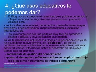 4. ¿Qué usos educativos le
podemos dar?
 El Blog: por su excepcional capacidad para publicar contenido e
integrar recursos de muy diversas procedencias, puede ser
utilizado para:
- audio, vídeo, animaciones, documentos, presentaciones, mapas,
encuestas, líneas de tiempo, mapas conceptuales, ejercicios
interactivos, etc.
 es un recurso que por una parte es muy fácil de aprender a
diseñar y utilizar, y cuya aplicación es inmediata.
Tal es la importancia actual de los blogs en la educación que ya se
ha acuñado un nuevo término, los "edublogs", los cuales
contienen enlaces a sitios Web con recursos educativos, artículos
sobre educación, információn sobre el desarrollo de las clases,
tareas para los alumnos.
- herramienta de gestión del conocimiento
- ayudar al alumnado a reflexionar sobre su propio aprendizaje,
- los blog como herramienta de trabajo colaborativa
Ideas tomadas de:
http://roble.pntic.mec.es/jprp0006/didactica_internet/didactica_internet2/3_el_blog_como_recurso_educativo.html
https://propuestastic.elarequi.com/propuestas-didacticas/blogs/usos-educativos-de-los-blogs/
 