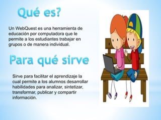 Un WebQuest es una herramienta de
educación por computadora que le
permite a los estudiantes trabajar en
grupos o de manera individual.
Sirve para facilitar el aprendizaje la
cual permite a los alumnos desarrollar
habilidades para analizar, sintetizar,
transformar, publicar y compartir
información.
 