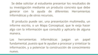 Se debe solicitar al estudiante presentar los resultados de
su investigación mediante un producto concreto que debe
generar con la ayuda de diferentes Herramientas
Informáticas y de otros recursos.
El producto puede ser, una presentación multimedia, un
informe escrito, o un Mapa Conceptual, que le exija hacer
algo con la información que consultó y aplicarla de alguna
manera.
Las herramientas informáticas juegan un papel
fundamental, puesto que le ayudan a procesar y sintetizar la
información, y a potenciar la construcción de conocimiento
nuevo.
 