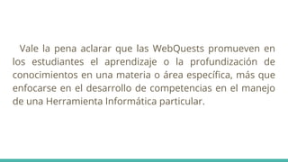 Vale la pena aclarar que las WebQuests promueven en
los estudiantes el aprendizaje o la profundización de
conocimientos en una materia o área especíﬁca, más que
enfocarse en el desarrollo de competencias en el manejo
de una Herramienta Informática particular.
 