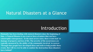 Natural Disasters at a Glance 
Introduction 
Humanity has been dealing with natural disasters since the beginning of 
time. A Natural Disaster is an event or force of nature that can have 
catastrophic consequences. In the most severe cases, these events lead to 
damage of property and loss of life. The severity of the occurrences are 
typically measured by the ability of the community involved to recover. 
Through time people have developed ideas and tools to help predict these 
events. But will we ever be able to combat the destruction these disasters 
leave behind? 
 