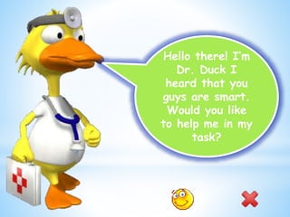 Hello there! I’m
Dr. Duck I
heard that you
guys are smart.
Would you like
to help me in my
task?
 
