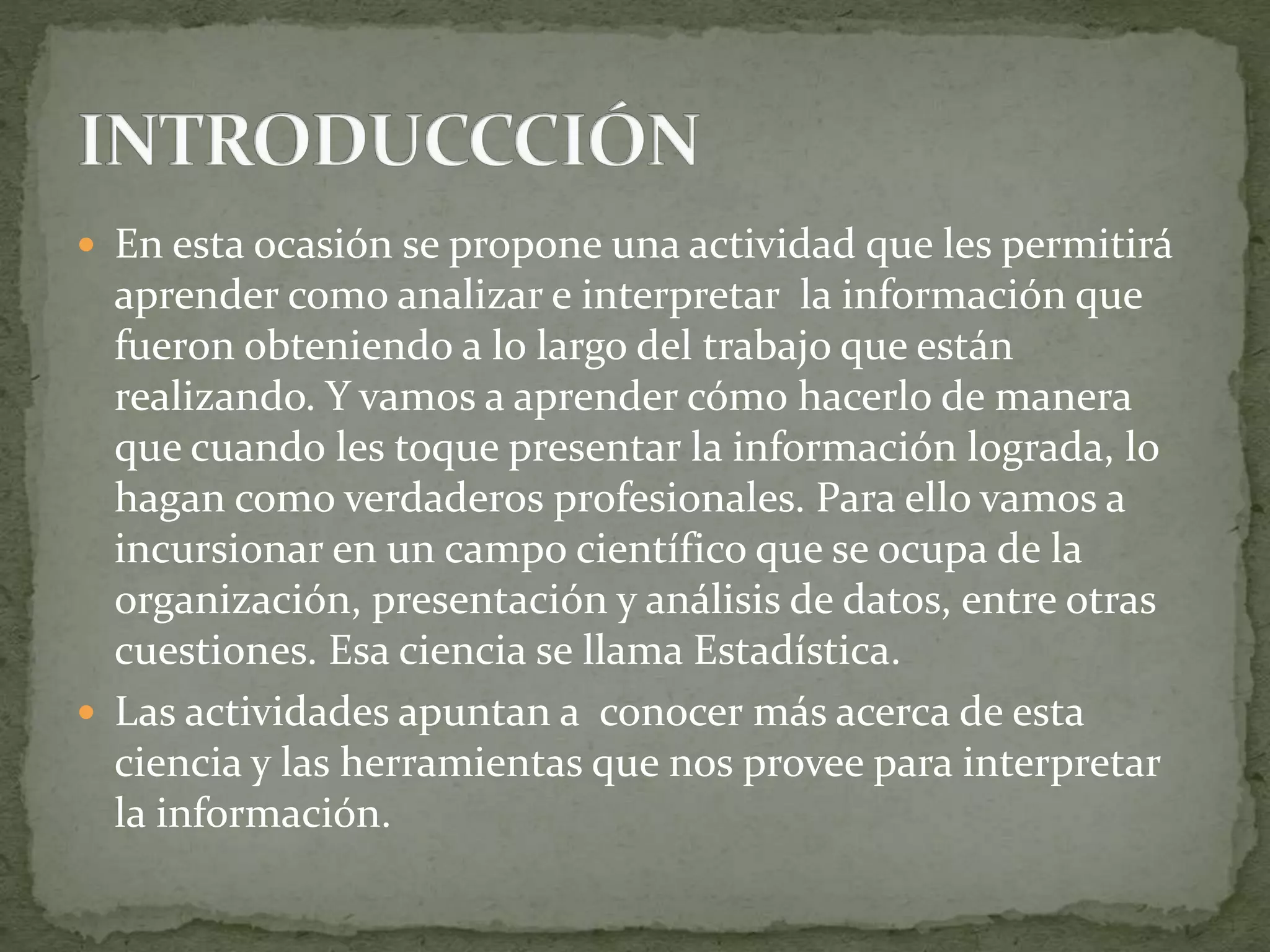  En esta ocasión se propone una actividad que les permitirá
aprender como analizar e interpretar la información que
fueron obteniendo a lo largo del trabajo que están
realizando. Y vamos a aprender cómo hacerlo de manera
que cuando les toque presentar la información lograda, lo
hagan como verdaderos profesionales. Para ello vamos a
incursionar en un campo científico que se ocupa de la
organización, presentación y análisis de datos, entre otras
cuestiones. Esa ciencia se llama Estadística.
 Las actividades apuntan a conocer más acerca de esta
ciencia y las herramientas que nos provee para interpretar
la información.
 