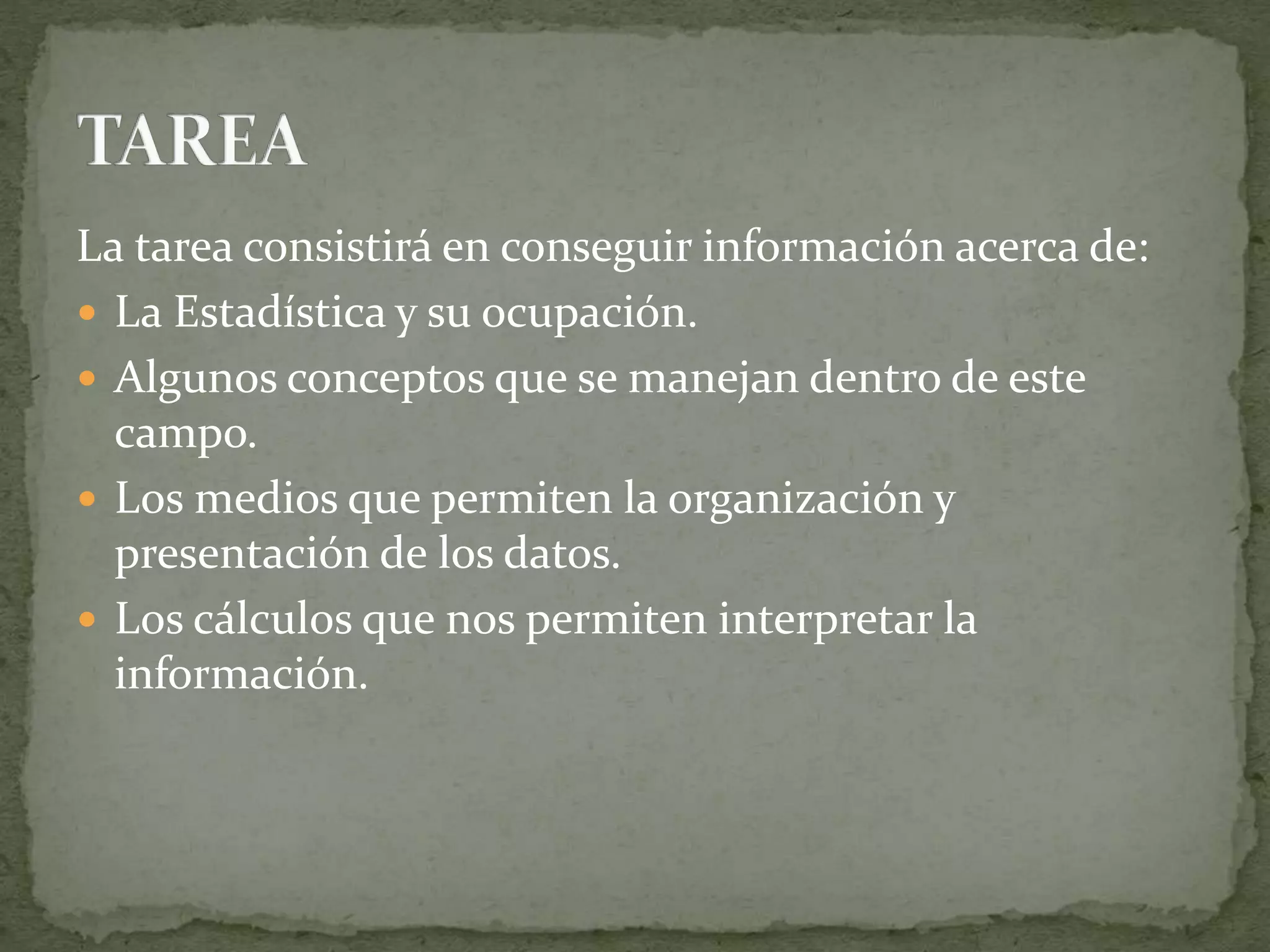 La tarea consistirá en conseguir información acerca de:
 La Estadística y su ocupación.
 Algunos conceptos que se manejan dentro de este
campo.
 Los medios que permiten la organización y
presentación de los datos.
 Los cálculos que nos permiten interpretar la
información.
 