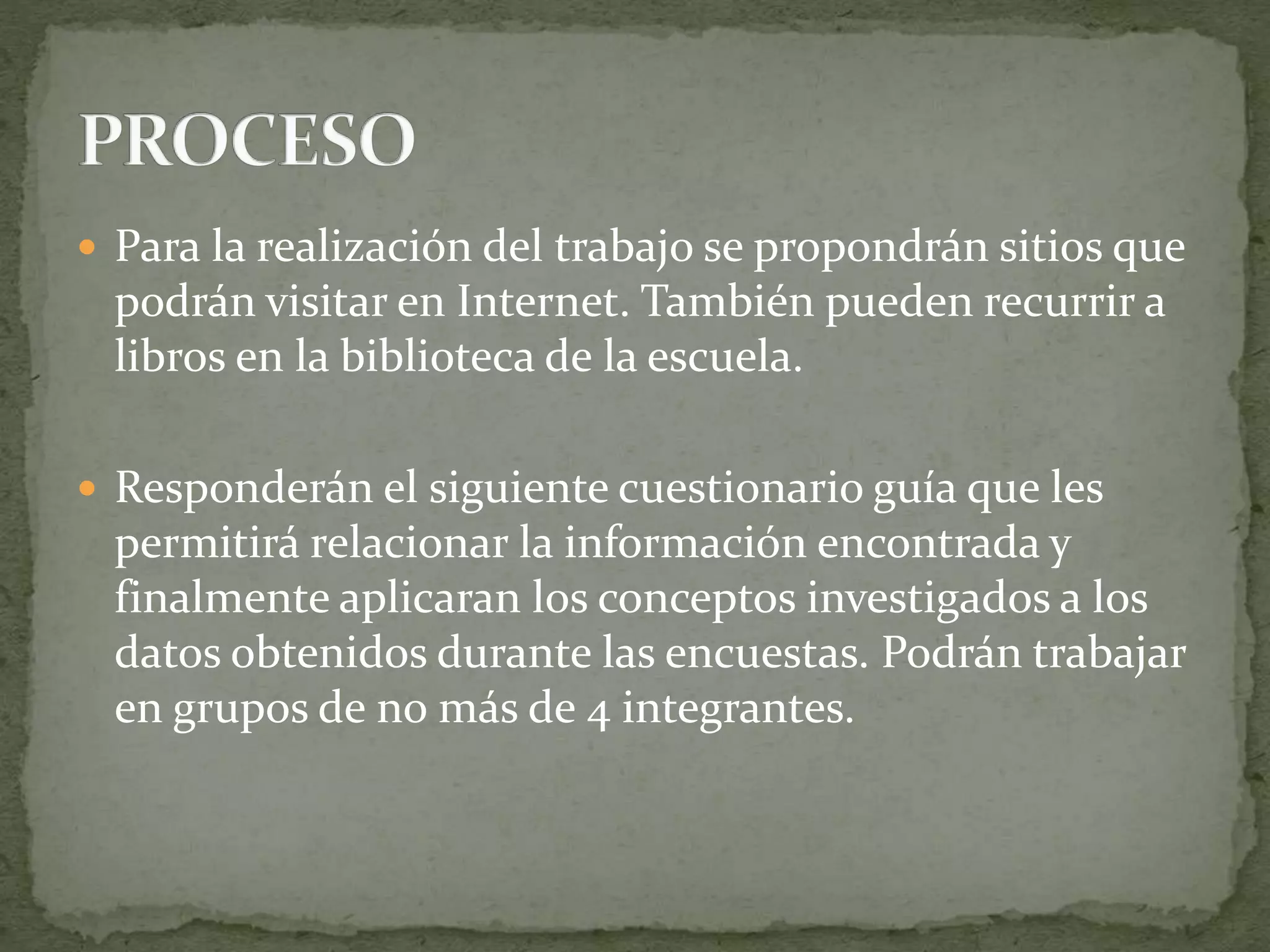  Para la realización del trabajo se propondrán sitios que
podrán visitar en Internet. También pueden recurrir a
libros en la biblioteca de la escuela.
 Responderán el siguiente cuestionario guía que les
permitirá relacionar la información encontrada y
finalmente aplicaran los conceptos investigados a los
datos obtenidos durante las encuestas. Podrán trabajar
en grupos de no más de 4 integrantes.
 