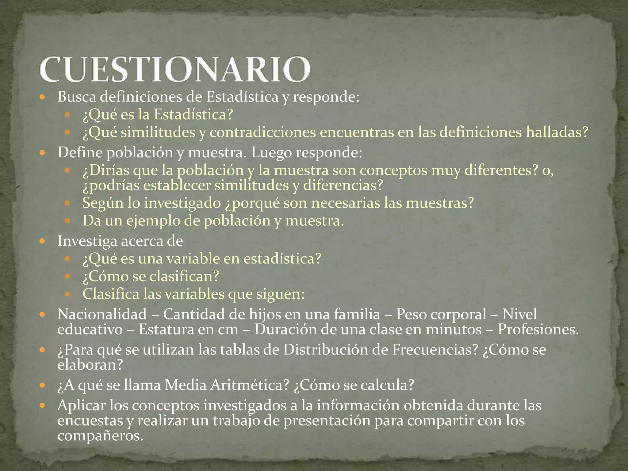  Busca definiciones de Estadística y responde:
 ¿Qué es la Estadística?
 ¿Qué similitudes y contradicciones encuentras en las definiciones halladas?
 Define población y muestra. Luego responde:
 ¿Dirías que la población y la muestra son conceptos muy diferentes? o,
¿podrías establecer similitudes y diferencias?
 Según lo investigado ¿porqué son necesarias las muestras?
 Da un ejemplo de población y muestra.
 Investiga acerca de
 ¿Qué es una variable en estadística?
 ¿Cómo se clasifican?
 Clasifica las variables que siguen:
 Nacionalidad – Cantidad de hijos en una familia – Peso corporal – Nivel
educativo – Estatura en cm – Duración de una clase en minutos – Profesiones.
 ¿Para qué se utilizan las tablas de Distribución de Frecuencias? ¿Cómo se
elaboran?
 ¿A qué se llama Media Aritmética? ¿Cómo se calcula?
 Aplicar los conceptos investigados a la información obtenida durante las
encuestas y realizar un trabajo de presentación para compartir con los
compañeros.
 