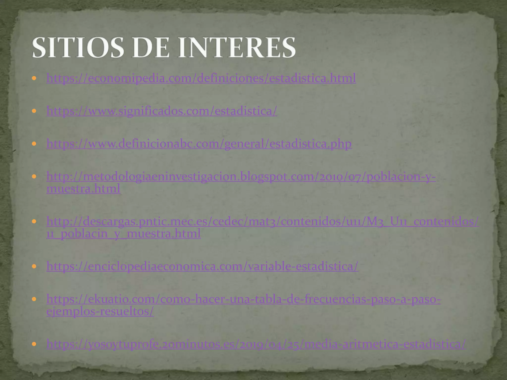  https://economipedia.com/definiciones/estadistica.html
 https://www.significados.com/estadistica/
 https://www.definicionabc.com/general/estadistica.php
 http://metodologiaeninvestigacion.blogspot.com/2010/07/poblacion-y-
muestra.html
 http://descargas.pntic.mec.es/cedec/mat3/contenidos/u11/M3_U11_contenidos/
11_poblacin_y_muestra.html
 https://enciclopediaeconomica.com/variable-estadistica/
 https://ekuatio.com/como-hacer-una-tabla-de-frecuencias-paso-a-paso-
ejemplos-resueltos/
 https://yosoytuprofe.20minutos.es/2019/04/25/media-aritmetica-estadistica/
 