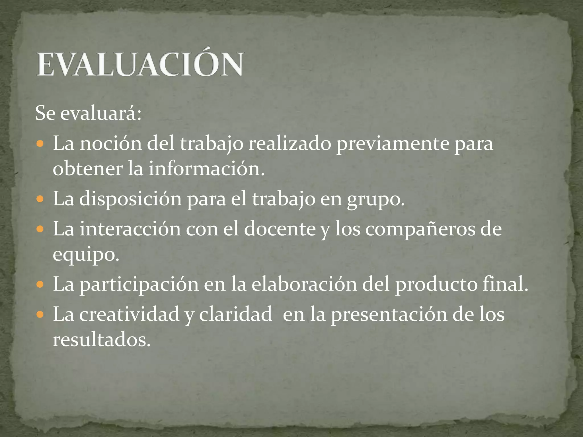 Se evaluará:
 La noción del trabajo realizado previamente para
obtener la información.
 La disposición para el trabajo en grupo.
 La interacción con el docente y los compañeros de
equipo.
 La participación en la elaboración del producto final.
 La creatividad y claridad en la presentación de los
resultados.
 