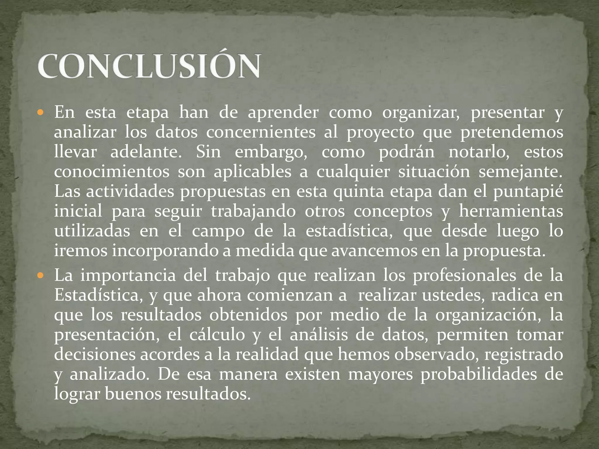  En esta etapa han de aprender como organizar, presentar y
analizar los datos concernientes al proyecto que pretendemos
llevar adelante. Sin embargo, como podrán notarlo, estos
conocimientos son aplicables a cualquier situación semejante.
Las actividades propuestas en esta quinta etapa dan el puntapié
inicial para seguir trabajando otros conceptos y herramientas
utilizadas en el campo de la estadística, que desde luego lo
iremos incorporando a medida que avancemos en la propuesta.
 La importancia del trabajo que realizan los profesionales de la
Estadística, y que ahora comienzan a realizar ustedes, radica en
que los resultados obtenidos por medio de la organización, la
presentación, el cálculo y el análisis de datos, permiten tomar
decisiones acordes a la realidad que hemos observado, registrado
y analizado. De esa manera existen mayores probabilidades de
lograr buenos resultados.
 
