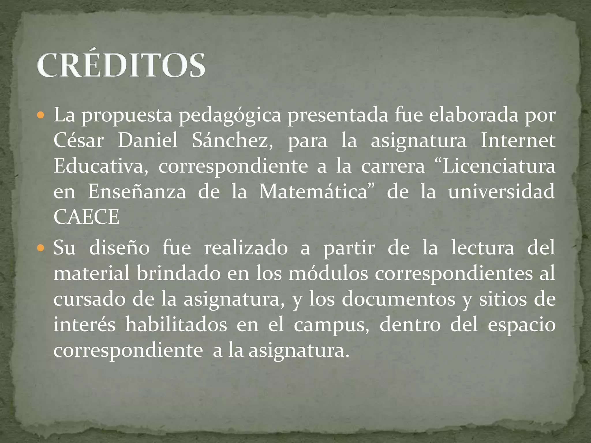  La propuesta pedagógica presentada fue elaborada por
César Daniel Sánchez, para la asignatura Internet
Educativa, correspondiente a la carrera “Licenciatura
en Enseñanza de la Matemática” de la universidad
CAECE
 Su diseño fue realizado a partir de la lectura del
material brindado en los módulos correspondientes al
cursado de la asignatura, y los documentos y sitios de
interés habilitados en el campus, dentro del espacio
correspondiente a la asignatura.
 