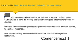 Introducción Tarea Recursos Procesos Evaluación Conclusión Créditos
Como dueños del restaurante, se plantean la idea de confeccionar el
FOLLETO de la carta del menú y sea que atractiva para atraer la atención de los
clientes.
Para ello se debe decidir qué colocar, qué estilo de diseño se va a utilizar, colores,
tipografías, imágenes…
Usar la creatividad y de buenas ideas harán que más clientes lleguen al
restaurante.
 