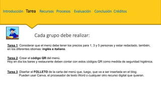 Tarea 3: Diseñar el FOLLETO de la carta del menú que, luego, que va a ser insertada en el blog.
Pueden usar Canva, el procesador de texto Word o cualquier otro recurso digital que quieran.
Tarea 1: Considerar que el menú debe tener los precios para 1, 3 y 5 personas y estar redactado, también,
en los diferentes idiomas: inglés e italiano.
Tarea 2: Crear el código QR del menú.
Hoy en día los bares y restaurante deben contar con estos códigos QR como medida de seguridad higiénica.
Cada grupo debe realizar:
Introducción Tarea Recursos Procesos Evaluación Conclusión Créditos
 