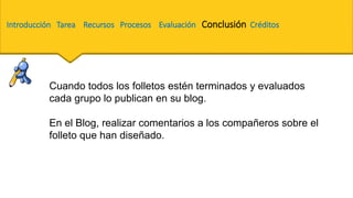 Cuando todos los folletos estén terminados y evaluados
cada grupo lo publican en su blog.
En el Blog, realizar comentarios a los compañeros sobre el
folleto que han diseñado.
Introducción Tarea Recursos Procesos Evaluación Conclusión Créditos
 
