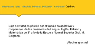 Introducción Tarea Recursos Procesos Evaluación Conclusión Créditos
Esta actividad es posible por el trabajo colaborativo y
cooperativo de las profesoras de Lengua, Inglés, Italiano y
Matemática de 3° año de la Escuela Normal Superior Gral. M.
Belgrano.
¡Muchas gracias!
 