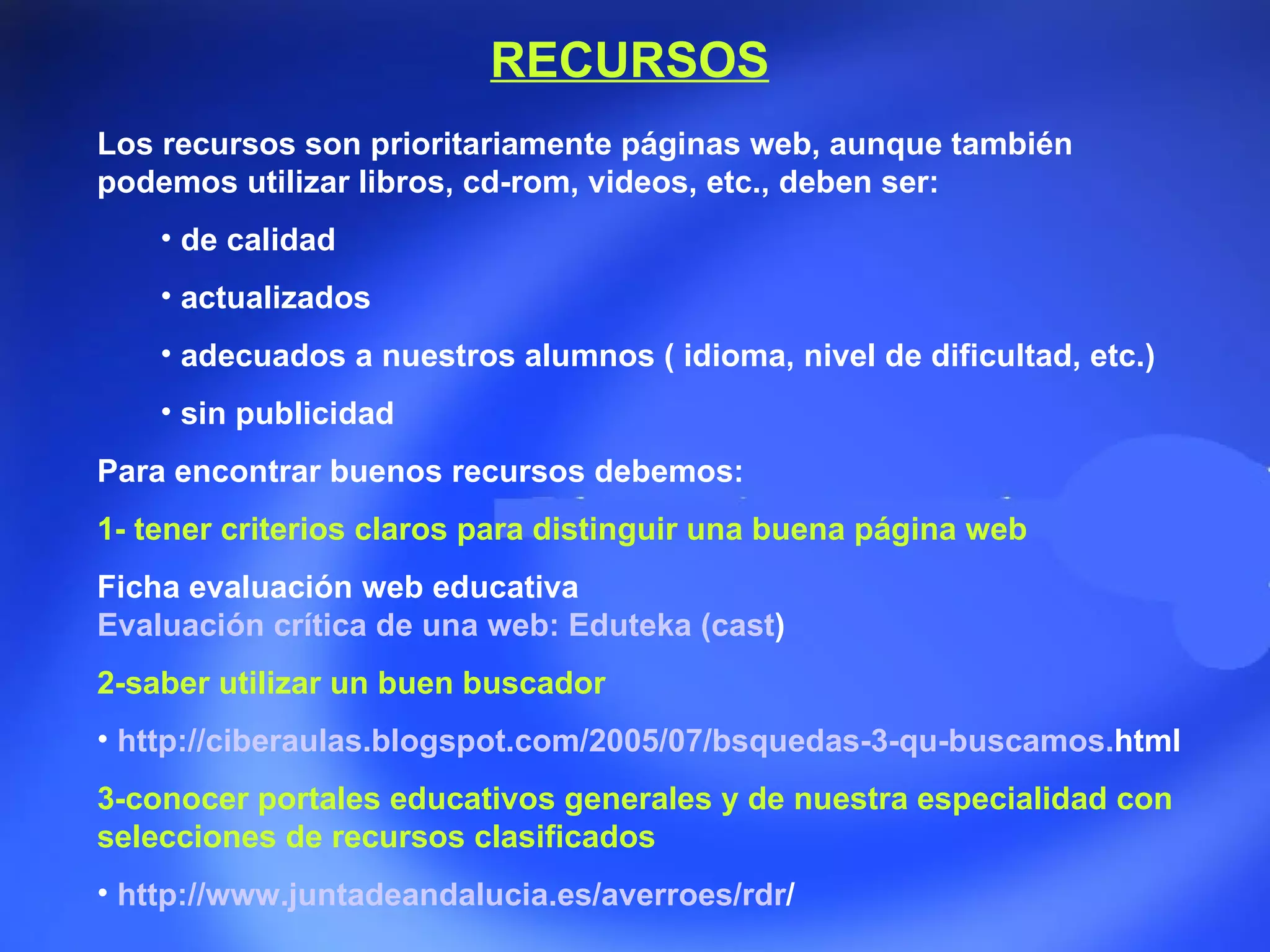 Los recursos son prioritariamente páginas web, aunque también podemos utilizar libros, cd-rom, videos, etc., deben ser: de calidad  actualizados  adecuados a nuestros alumnos ( idioma, nivel de dificultad, etc.)  sin publicidad  Para encontrar buenos recursos debemos: 1- tener criterios claros para distinguir una buena página web Ficha evaluación web educativa Evaluación crítica de una web:  Eduteka  ( cast )   2-saber utilizar un buen buscador  http:// ciberaulas . blogspot . com /2005/07/ bsquedas -3- qu -buscamos. html   3-conocer portales educativos generales y de nuestra especialidad con selecciones de recursos clasificados http:// www . juntadeandalucia .es/ averroes / rdr /   RECURSOS 