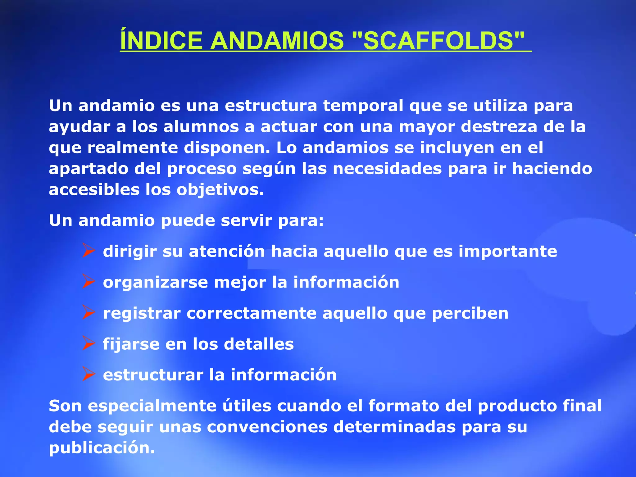 Un andamio es una estructura temporal que se utiliza para ayudar a los alumnos a actuar con una mayor destreza de la que realmente disponen. Lo andamios se incluyen en el apartado del proceso según las necesidades para ir haciendo accesibles los objetivos.   Un andamio puede servir para:  dirigir su atención hacia aquello que es importante   organizarse mejor la información  registrar correctamente aquello que perciben   fijarse en los detalles   estructurar la información   Son especialmente útiles cuando el formato del producto final debe seguir unas convenciones determinadas para su publicación. ÍNDICE ANDAMIOS &quot;SCAFFOLDS&quot;  