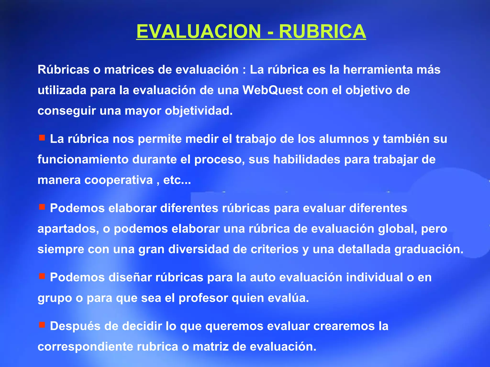Rúbricas o matrices de evaluación : La rúbrica es la herramienta más utilizada para la evaluación de una WebQuest con el objetivo de conseguir una mayor objetividad. La rúbrica nos permite medir el trabajo de los alumnos y también su funcionamiento durante el proceso, sus habilidades para trabajar de manera cooperativa , etc... Podemos elaborar diferentes rúbricas para evaluar diferentes apartados, o podemos elaborar una rúbrica de evaluación global, pero siempre con una gran diversidad de criterios y una detallada graduación. Podemos diseñar rúbricas para la auto evaluación individual o en grupo o para que sea el profesor quien evalúa. Después de decidir lo que queremos evaluar crearemos la correspondiente rubrica o matriz de evaluación. EVALUACION - RUBRICA 