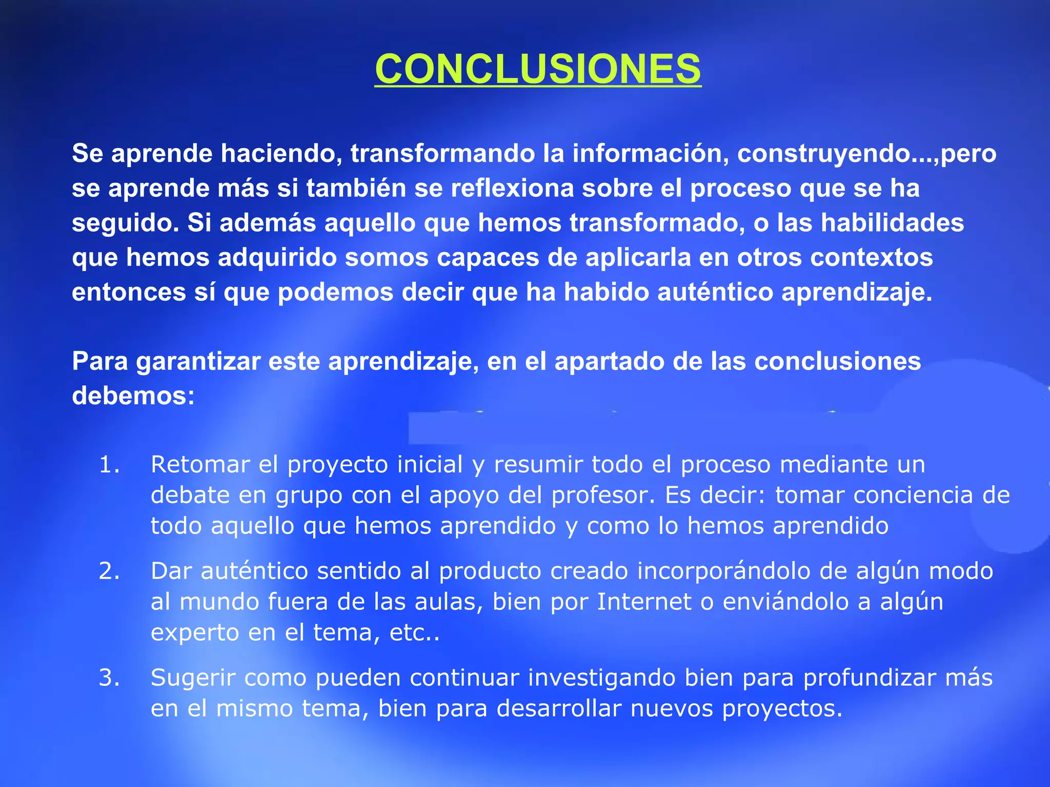 Retomar el proyecto inicial y resumir todo el proceso mediante un debate en grupo con el apoyo del profesor. Es decir: tomar conciencia de todo aquello que hemos aprendido y como lo hemos aprendido  Dar auténtico sentido al producto creado incorporándolo de algún modo al mundo fuera de las aulas, bien por Internet o enviándolo a algún experto en el tema, etc..  Sugerir como pueden continuar investigando bien para profundizar más en el mismo tema, bien para desarrollar nuevos proyectos. CONCLUSIONES Se aprende haciendo, transformando la información, construyendo...,pero se aprende más si también se reflexiona sobre el proceso que se ha seguido. Si además aquello que hemos transformado, o las habilidades que hemos adquirido somos capaces de aplicarla en otros contextos entonces sí que podemos decir que ha habido auténtico aprendizaje. Para garantizar este aprendizaje, en el apartado de las conclusiones debemos: 