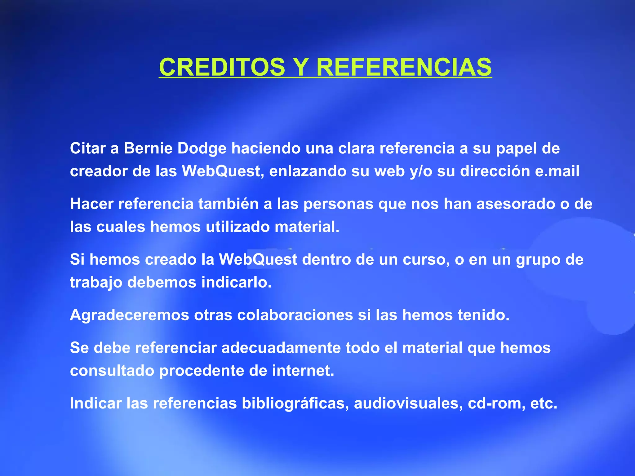 CREDITOS Y REFERENCIAS Citar a Bernie Dodge haciendo una clara referencia a su papel de creador de las WebQuest, enlazando su web y/o su dirección e.mail  Hacer referencia también a las personas que nos han asesorado o de las cuales hemos utilizado material. Si hemos creado la WebQuest dentro de un curso, o en un grupo de trabajo debemos indicarlo. Agradeceremos otras colaboraciones si las hemos tenido. Se debe referenciar adecuadamente todo el material que hemos consultado procedente de internet. Indicar las referencias bibliográficas, audiovisuales, cd-rom, etc.  