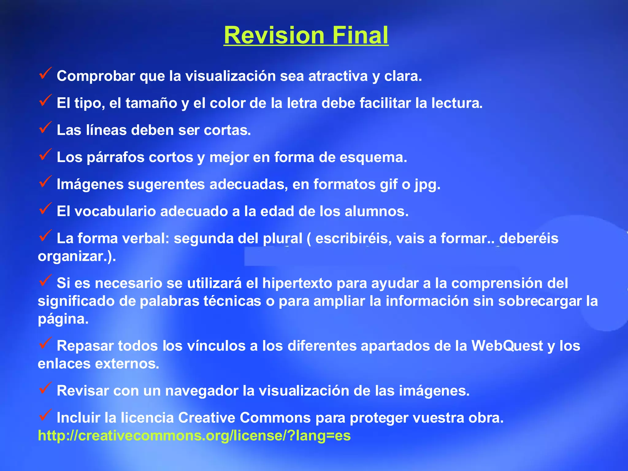 Revision Final Comprobar que la visualización sea atractiva y clara.  El tipo, el tamaño y el color de la letra debe facilitar la lectura.  Las líneas deben ser cortas.  Los párrafos cortos y mejor en forma de esquema.  Imágenes sugerentes adecuadas, en formatos gif o jpg.  El vocabulario adecuado a la edad de los alumnos.  La forma verbal: segunda del plural ( escribiréis, vais a formar.. deberéis organizar.).  Si es necesario se utilizará el hipertexto para ayudar a la comprensión del significado de palabras técnicas o para ampliar la información sin sobrecargar la página.  Repasar todos los vínculos a los diferentes apartados de la WebQuest y los enlaces externos.  Revisar con un navegador la visualización de las imágenes.  Incluir la licencia Creative Commons para proteger vuestra obra. http://creativecommons.org/license/?lang=es  