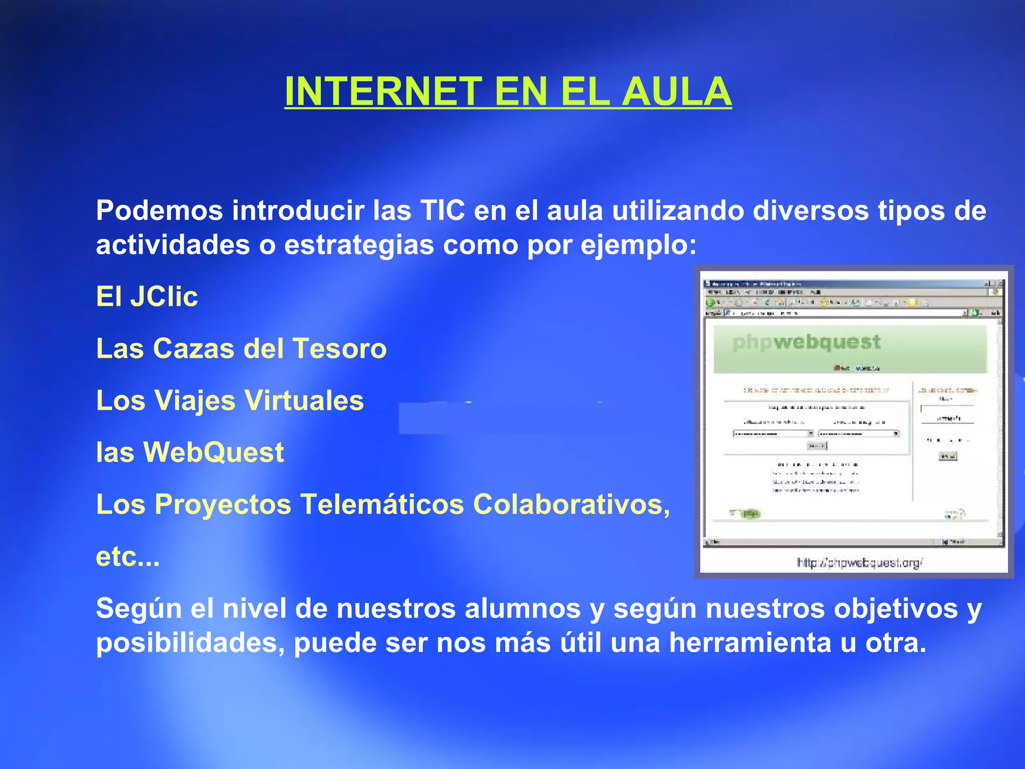 Podemos introducir las TIC en el aula utilizando diversos tipos de actividades o estrategias como por ejemplo: El JClic Las Cazas del Tesoro Los Viajes Virtuales  las WebQuest Los Proyectos Telemáticos Colaborativos,  etc... Según el nivel de nuestros alumnos y según nuestros objetivos y posibilidades, puede ser nos más útil una herramienta u otra. INTERNET EN EL AULA 