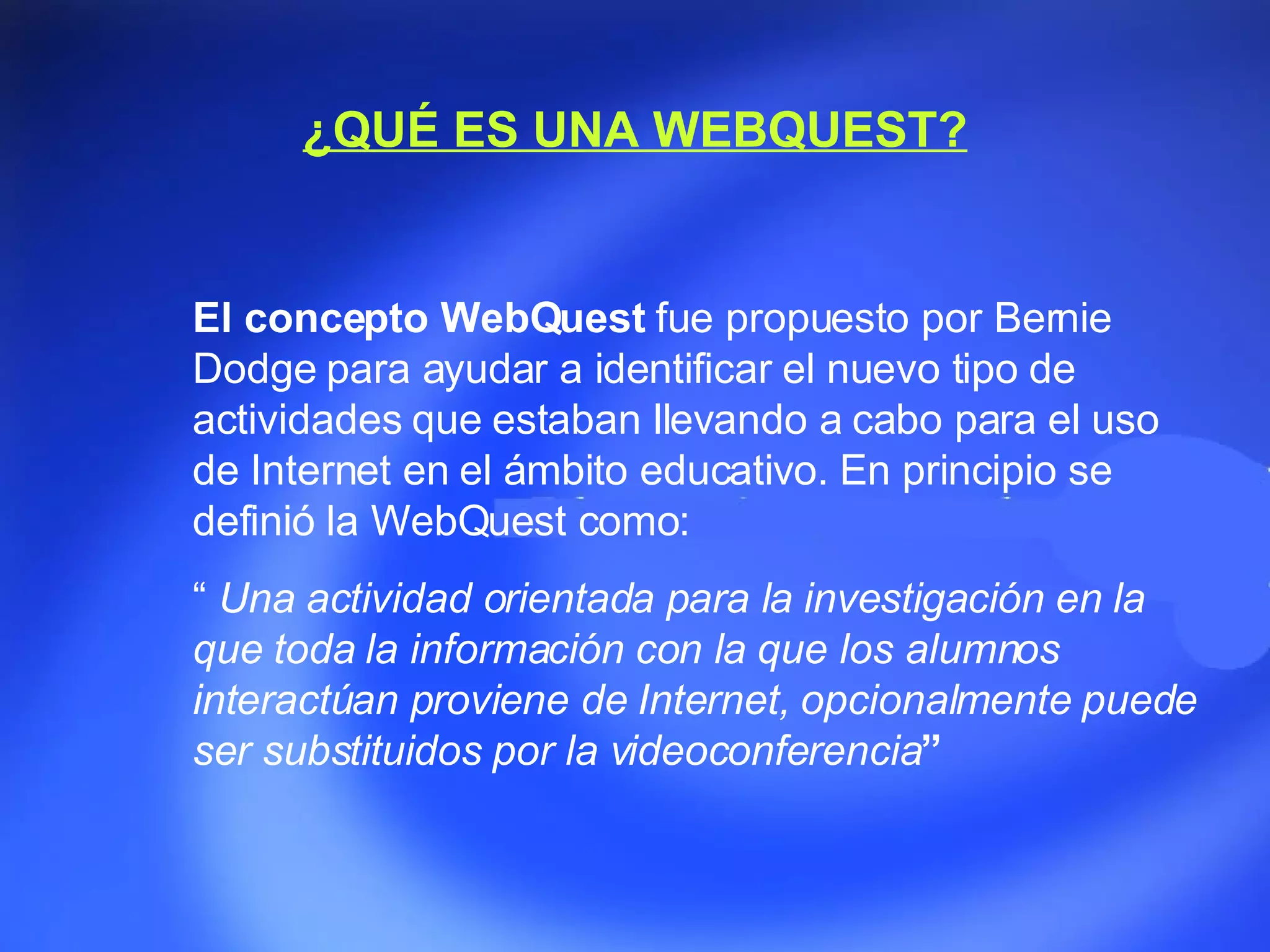 ¿QUÉ ES UNA WEBQUEST? El concepto WebQuest  fue propuesto por Bernie Dodge para ayudar a identificar el nuevo tipo de actividades que estaban llevando a cabo para el uso de Internet en el ámbito educativo. En principio se definió la WebQuest como: “  Una actividad orientada para la investigación en la que toda la información con la que los alumnos interactúan proviene de Internet, opcionalmente puede ser substituidos por la videoconferencia ” 