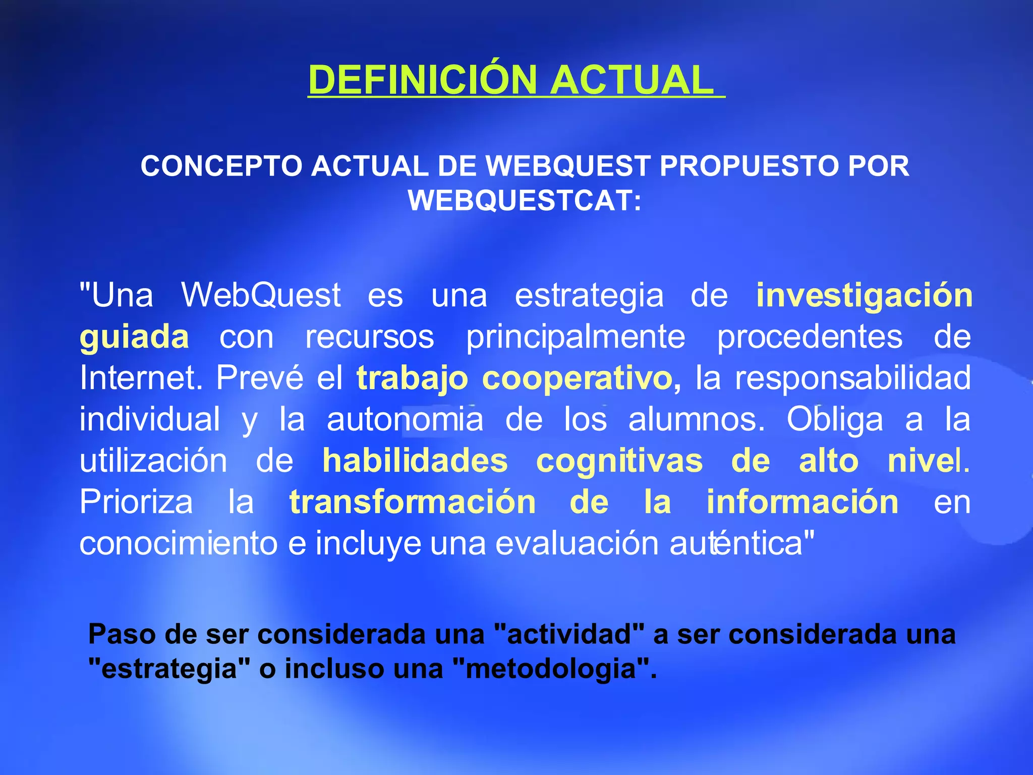 DEFINICIÓN ACTUAL  CONCEPTO ACTUAL DE WEBQUEST PROPUESTO POR WEBQUESTCAT: &quot;Una WebQuest es una estrategia de  investigación   guiada   con recursos principalmente procedentes de Internet. Prevé el  trabajo cooperativo ,  la responsabilidad individual y la autonomia de los alumnos. Obliga a la utilización de  habilidades cognitivas de alto nive l.  Prioriza la  transformación de la información   en conocimiento e incluye una evaluación auténtica&quot; Paso  de ser considerada una &quot;actividad&quot; a ser considerada una &quot;estrategia&quot; o incluso una &quot;metodologia&quot;.  