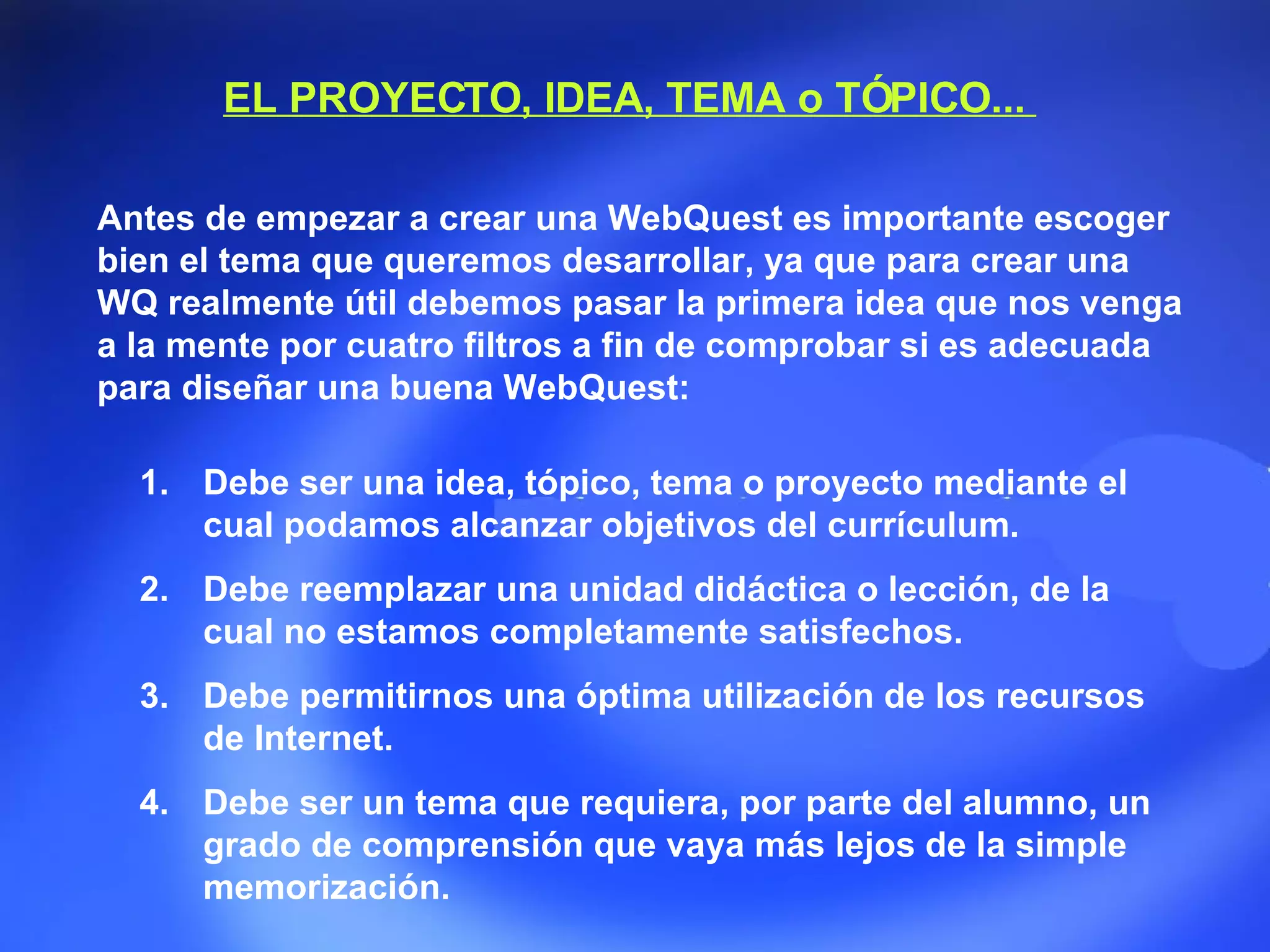 EL PROYECTO, IDEA, TEMA o TÓPICO...  Debe ser una idea, tópico, tema o proyecto mediante el cual podamos alcanzar objetivos del currículum.  Debe reemplazar una unidad didáctica o lección, de la cual no estamos completamente satisfechos.  Debe permitirnos una óptima utilización de los recursos de Internet.  Debe ser un tema que requiera, por parte del alumno, un grado de comprensión que vaya más lejos de la simple memorización. Antes de empezar a crear una WebQuest es importante escoger bien el tema que queremos desarrollar, ya que para crear una WQ realmente útil debemos pasar la primera idea que nos venga a la mente por cuatro filtros a fin de comprobar si es adecuada para diseñar una buena WebQuest:  