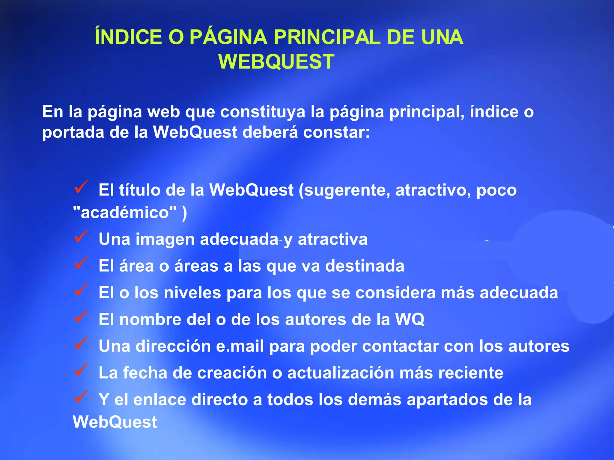 ÍNDICE O PÁGINA PRINCIPAL DE UNA WEBQUEST  En la página web que constituya la página principal, índice o portada de la WebQuest deberá constar:  El título de la WebQuest (sugerente, atractivo, poco &quot;académico&quot; )  Una imagen adecuada y atractiva  El área o áreas a las que va destinada  El o los n i veles para los que se considera más adecuada  El nombre del o de los autores de la WQ  Una dirección e.mail para poder contactar con los autores  La fecha de creación o actualización más reciente Y el enlace directo a todos los demás apartados de la WebQuest  
