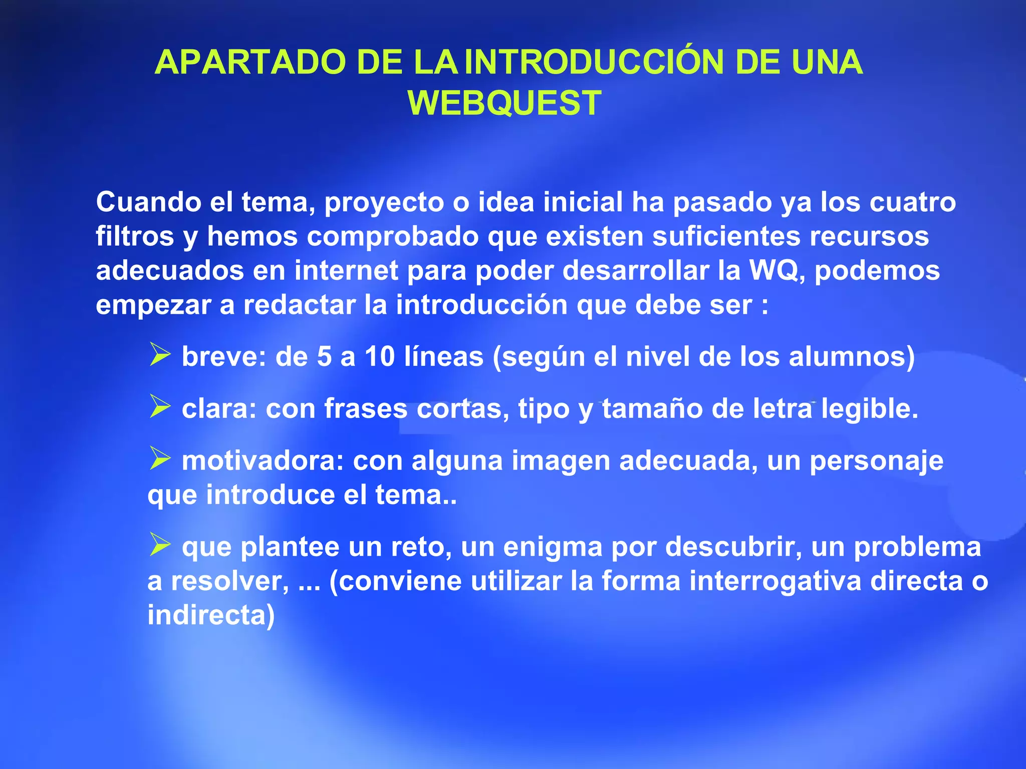 APARTADO DE LA INTRODUCCIÓN DE UNA WEBQUEST  Cuando el tema, proyecto o idea inicial ha pasado ya los cuatro filtros y hemos comprobado que existen suficientes recursos adecuados en internet para poder desarrollar la WQ, podemos empezar a redactar la introducción que debe ser :  breve: de 5 a 10 líneas (según el nivel de los alumnos)  clara: con frases cortas, tipo y tamaño de letra legible.  motivadora: con alguna imagen adecuada, un personaje que introduce el tema..  que plantee un reto, un enigma por descubrir, un problema a resolver, ... (conviene utilizar la forma interrogativa directa o indirecta) 