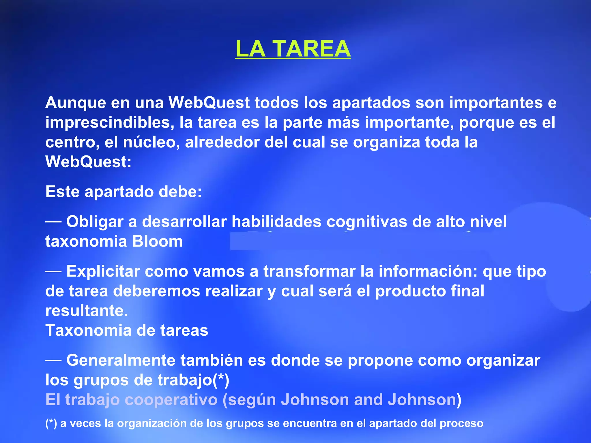 Aunque en una WebQuest todos los apartados son importantes e imprescindibles, la tarea es la parte más importante, porque es el centro, el núcleo, alrededor del cual se organiza toda la WebQuest: Este apartado debe:  Obligar a desarrollar habilidades cognitivas de alto nivel  taxonomia Bloom  Explicitar como vamos a transformar la información: que tipo de tarea   deberemos realizar y cual será el producto final resultante.  Taxonomia de tareas  Generalmente también es donde se propone como organizar los grupos de trabajo(*) El trabajo cooperativo (según  Johnson and Johnson )   (*) a veces la organización de los grupos se encuentra en el apartado del proceso  LA TAREA 