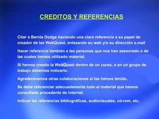 CREDITOS Y REFERENCIAS Citar a Bernie Dodge haciendo una clara referencia a su papel de creador de las WebQuest, enlazando su web y/o su dirección e.mail  Hacer referencia también a las personas que nos han asesorado o de las cuales hemos utilizado material. Si hemos creado la WebQuest dentro de un curso, o en un grupo de trabajo debemos indicarlo. Agradeceremos otras colaboraciones si las hemos tenido. Se debe referenciar adecuadamente todo el material que hemos consultado procedente de internet. Indicar las referencias bibliográficas, audiovisuales, cd-rom, etc.  