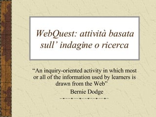WebQuest: attività basata sull’ indagine o ricerca “ An inquiry-oriented activity in which most or all of the information used by learners is drawn from the Web”  Bernie Dodge 
