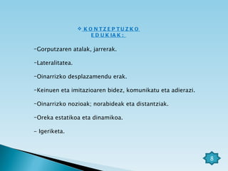 KONTZEPTUZKO EDUKIAK:  Gorputzaren atalak, jarrerak. Lateralitatea. Oinarrizko desplazamendu erak. Keinuen eta imitazioaren bidez, komunikatu eta adierazi. Oinarrizko nozioak; norabideak eta distantziak. Oreka estatikoa eta dinamikoa. - Igeriketa. 8 