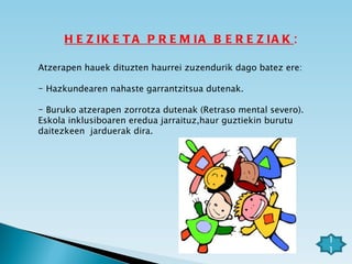 HEZIKETA PREMIA BEREZIAK : Atzerapen hauek dituzten haurrei zuzendurik dago batez ere: Hazkundearen nahaste garrantzitsua dutenak. Buruko atzerapen zorrotza dutenak (Retraso mental severo).  Eskola inklusiboaren eredua jarraituz,haur guztiekin burutu daitezkeen  jarduerak dira.  11 