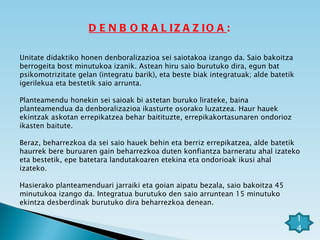 DENBORALIZAZIOA : Unitate didaktiko honen denboralizazioa sei saiotakoa izango da. Saio bakoitza berrogeita bost minutukoa izanik. Astean hiru saio burutuko dira, egun bat psikomotrizitate gelan (integratu barik), eta beste biak integratuak; alde batetik  igerilekua eta bestetik saio arrunta.  Planteamendu honekin sei saioak bi astetan buruko lirateke, baina planteamendua da denboralizazioa ikasturte osorako luzatzea. Haur hauek ekintzak askotan errepikatzea behar baitituzte, errepikakortasunaren ondorioz ikasten baitute. Beraz, beharrezkoa da sei saio hauek behin eta berriz errepikatzea, alde batetik haurrek bere buruaren gain beharrezkoa duten konfiantza barneratu ahal izateko eta bestetik, epe batetara landutakoaren etekina eta ondorioak ikusi ahal izateko. Hasierako planteamenduari jarraiki eta goian aipatu bezala, saio bakoitza 45 minutukoa izango da. Integratua burutuko den saio arruntean 15 minutuko ekintza desberdinak burutuko dira beharrezkoa denean. 14 