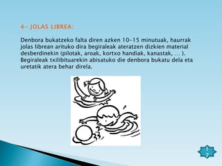 4- JOLAS LIBREA: Denbora bukatzeko falta diren azken 10-15 minutuak, haurrak jolas librean arituko dira begiraleak ateratzen dizkien material desberdinekin (pilotak, aroak, kortxo handiak, kanastak, … ). Begiraleak txilibituarekin abisatuko die denbora bukatu dela eta uretatik atera behar direla. 17 
