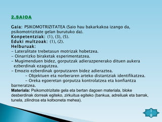 2.SAIOA   Gaia:  PSIKOMOTRIZITATEA (Saio hau bakarkakoa izango da, psikomotrizitate gelan burutuko da). Konpetentziak:  (1), (3), (5). Eduki multzoak:  (1), (2). Helburuak:  - Lateralitate trebetasun motrizak hobetzea. - Oinarrizko biraketak esperimentatzea. - Mugimenduen bidez, gorputzak adierazpenerako dituen aukera  ezberdinak ezagutzea. - Emozio ezberdinak gorputzaren bidez adieraztea. - Objektuen eta norberaren arteko distantziak identifikatzea. - Oreka egoeretan gorputza kontrolatzea eta konfiantza barneratzea.  Materiala:  Psikomotrizitate gela eta bertan dagoen materiala, bloke desberdinak dorreak egiteko, zirkuitua egiteko (bankua, adreiluak eta barrak, tunela, zilindroa eta koltxoneta mehea). 18 