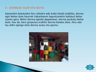 3- DORREAK EGIN ETA BOTA: Saioarekin bukatzeko hiru zilindro edo kubo handi erabilita, dorrea egin behar dute haurrek irakaslearen laguntzarekin baliatuz behar izanez gero. Behin dorrea eginda dagoenean, dorrea puskatu behar dute; hau da, bere gorputza erabiliz dorrea botako dute. Hiru edo lau aldiz egingo dute dorrea osatu eta apurtu.  20 