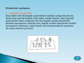 Dinamiken azalpena: 1- LAZARILLO JOLASA: Haur batek edo bik begiak zapi batekin estaliak izango dituzte eta  beste haur guztiek begiak estali gabe izango dituzte. Haur guztiek gimnasiotik zehar mugituko dira eta begiak estalita dituztenek besteak harrapatzen saiatuko dira. Begiak estalita dituztenek norbait harrapatzen dutenean, zapia kendu eta harrapatutakoari pasatuko die zapia jolasten jarraituz. 22 