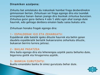 Dinamiken azalpena: Zirkuitu bat antolatuko du irakasleak hainbat froga desberdinekin gimnasioan bertan. Zirkuituan sei froga egongo dira eta txandak errespetatuz banan-banan joango dira ikasleak zirkuitua burutzen. Zirkuitua gutxi gora-behera 4 edo 5 aldiz egin ahal izango dute haurrek, edo gehiago denbora ematen badu saioa bukatu arte. Zirkuituan honako frogak egongo dira: 1- ESPALDERAK IGO ETA ZEHARKATU:   Espalderak alde batetik igoko dituzte haurrek eta behin goian daudela espalderatik bertatik bukaeraraino zeharkatu dituzte, bukaeran berriro lurrera jaitsiaz. 2- BAILAK PASATZEA:   Hiru baila egongo dira eta lehenengoa azpitik pastu beharko dute, bigarrena goitik eta hirugarrena azpitik. 3- BANKUA GURUTZATU:   Buelta emandako banku bi oinez gurutzatu behar dute. 25 
