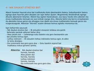 4- NIK DAUKAT ETXETXO BAT: Abesti honetan haurrek etxe bat irudikatuko dute abestiarekin batera. Irakaslearekin batera egingo dute haurrek jakin dezaten zer egin behar djuten. Mugimendu desberdinak egingo dituzte abestiaren bitartez. Abesti hau egiten hasterakoan, oso baxu hasiko dira abesten eta etxea irudikatzeko keinuak ere oso txikiak izango dira. Abestia behin eta berriz errepikatzen da abesteko tonua geroz eta altuagoa izan dadin eta etxea irudikatzeko keinuak geroz eta esageratuagoak. Abestian “Horrela” esaten denean keinua egiteko momentua da. Egin beharreko pausuak: - Nik daukat etxetxo bat -> Bi eskuekin etxearen teilatua eta goitik  beherako paretak adierazi behar dira. - Atea jotzen dut -> Lehenengo esku batekin eta gero bestearekin ate  bat jotzeko keinua egin. - Leihoa irekitzen -> Bi eskuekin leihoa irekitzeko keinua egin, bi aldiz  bi leiho direlako. - Eta tximiniatik kea gora gora doa -> Esku batekin espiral bat  Irudikatuz eskua gorantz ipinita. Abestia:  Nik daukat etxetxo bat horrela, horrela Atea jotzen dut horrela, horrela Leihoa irekitzen horrela, horrela Eta tximiniatik kea gora gora doa. 31 